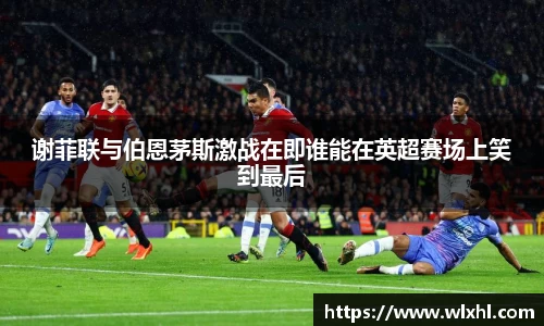 谢菲联与伯恩茅斯激战在即谁能在英超赛场上笑到最后