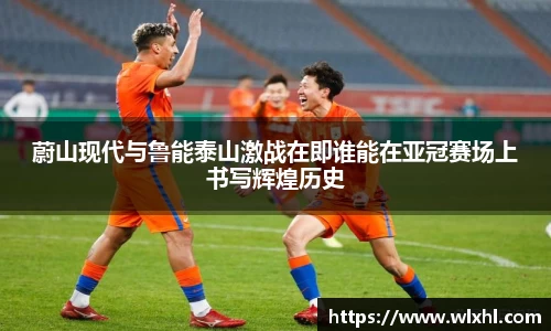 蔚山现代与鲁能泰山激战在即谁能在亚冠赛场上书写辉煌历史